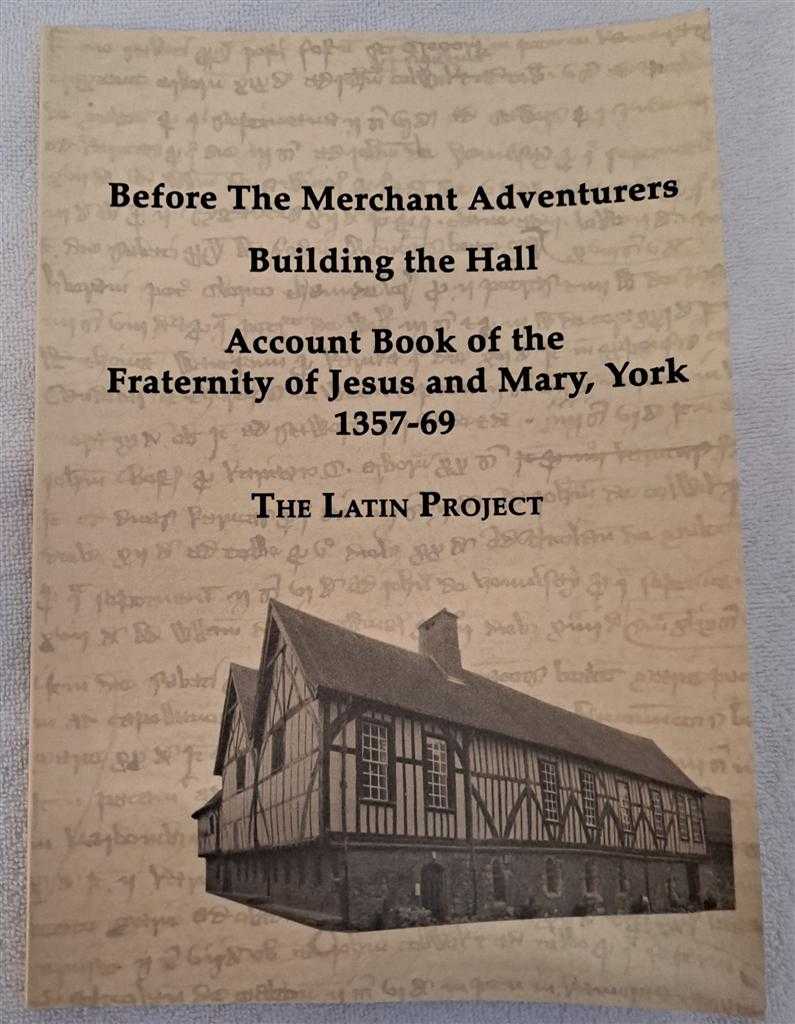 The Latin Project: Valerie Black; Barbara Crouch; Amanda Daw; Margaret Elsworth; Bob Hale; Marie Madeleine Hanson; John Henderson; Gladys Lamb; Doreen Leech;Margaret Scott; Paul Simpson; Anna Wheeler - Before the Merchant Adventurers. Building the Hall: Account Book of the Fraternity of Jesus and Mary, York 1357-69