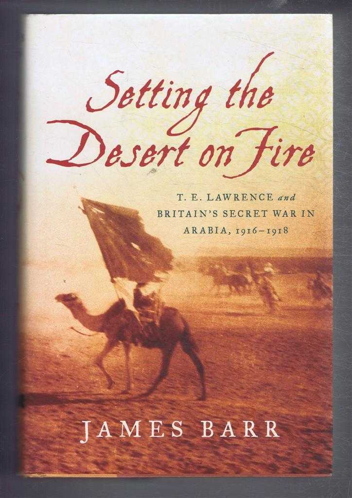 James Barr - Setting the Desert on Fire. T E Lawrence and Britain's Secret War in Arabia 1916 - 1918