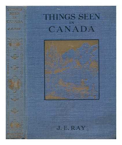 RAY, JOSEPH EDWARD (1873-) - Things Seen in Canada : a Description of Life in Town [And] Country, the Glorious Scenery [And] Boundless Wealth of This Great Dominion