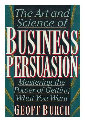 BURCH, GEOFF - The Art and Science of Business Persuasion : Mastering the Power of Getting What You Want / Geoff Burch