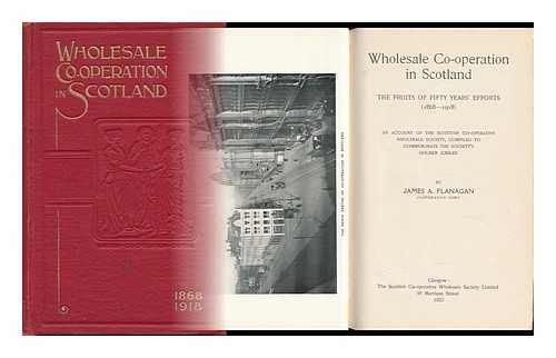 FLANAGAN, JAMES A. - Wholesale Co-Operation in Scotland, the Fruits of Fifty Years' Efforts (1868-1918) an Account of the Scottish Co-Operative Wholesale Society, Compiled to Commemorate the Society's Golden Jubilee