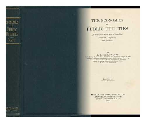 NASH, L. R. - The Economics of Public Utilities : A Reference Book for Executives, Investors, Engineers, and Students