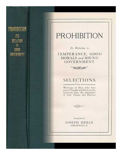 DEBAR, JOSEPH (COMP. BY) - Prohibition : its Relation to Temperance, Good Morals and Sound Government : Selections from the Writings of Men, Who Have Given Thought and Study to This Question from the Standpoint of Both Theory and Practice / Compiled by Joseph Debar