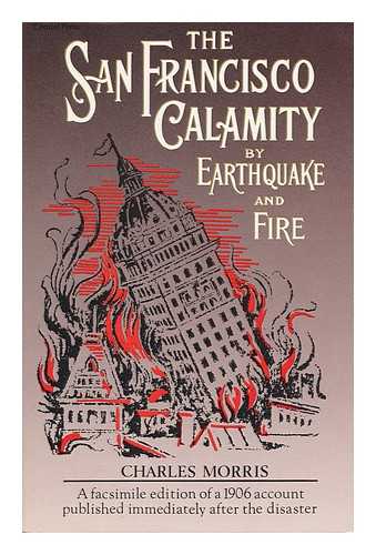 MORRIS, CHARLES (ED. ) - The San Francisco Calamity by Earthquake and Fire : a Complete and Accurate Account of the Fearful Disaster Which Visited the Great City and the Pacific Coast, the Reign of Panic and Lawlessness, the Plight of 300, 000 Homeless People... . ..and the World-Wide Rush to the Rescue / Told by Eye Witnesses ; Edited by Charles Morris