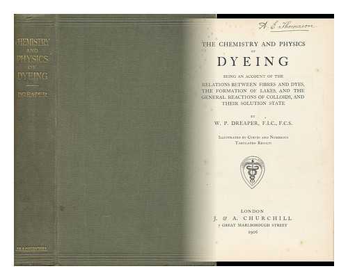 DREAPER, W. P - The Chemistry and Physics of Dyeing : Being an Account of the Relations between Fibres and Dyes, the Formulation of Lakes, and the General Reactions of Colloids, and Their Solution State