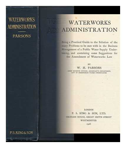 PARSONS, W. H. - Waterworks Administration : Being a Practical Guide to the Solution of the Many Problems to be Met with in the Business Management of a Public Water Supply Undertaking, and Containing Some Suggestions for the Amendment of Water-Works Law