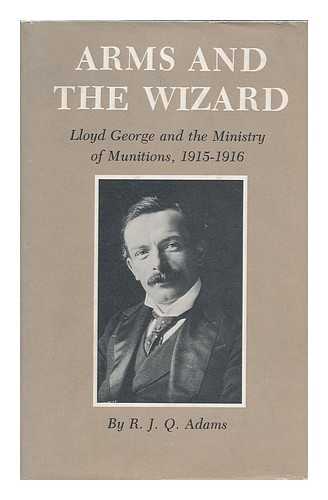 ADAMS, R. J. Q. (RALPH JAMES Q. ) (1943-) - Arms and the Wizard : Lloyd George and the Ministry of Munitions, 1915-1916 / R. J. Q. Adams