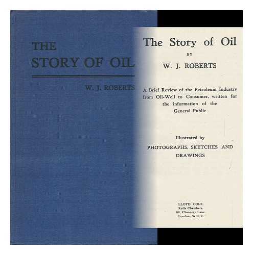 ROBERTS, W. J. - The Story of Oil. a Brief Review of the Petroleum Industry from Oil-Well to Consumer, Written for the Information of the General Public