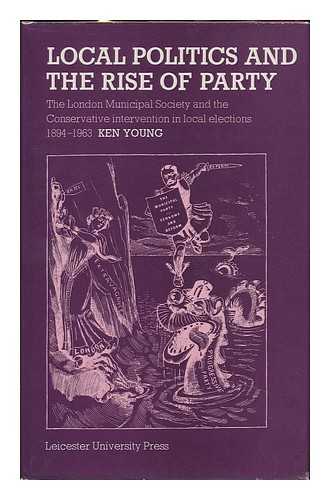 YOUNG, KEN - Local Politics and the Rise of Party : the London Municipal Society and the Conservative Intervention in Local Elections, 1894-1963 / Ken Young