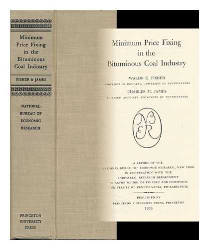 FISHER, WALDO E. CHARLES M. JAMES - Minimum Price Fixing in the Bituminous Coal Industry [By] Waldo E. Fisher [And] Charles M. James. a Report of the National Bureau of Economic Research, New York, ... . ..in Cooperation with the Industrial Research Department, Wharton School of Finance and Commerce, University of Pennsylvania, Philadelphia