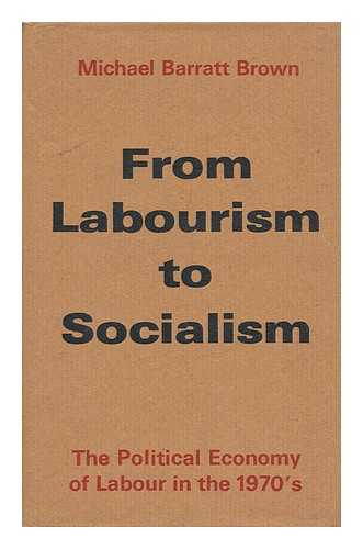 BROWN, MICHAEL BARRATT - From Labourism to Socialism : the Political Economy of Labour in the 1970's