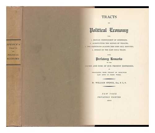 SPENCE, WILLIAM - Tracts on Political Economy, Viz. 1. Britain Independent of Commerce; 2. Agriculture the Source of Wealth; 3. the Objections Against the Corn Bill Refuted; 4. Speech on the East India Trade... With Prefatory Remarks on the Causes and Cure of Our Present Distresses, As Originating from Neglect of Principles Laid Down in These Works. by William Spence, Esq. F. L. S.