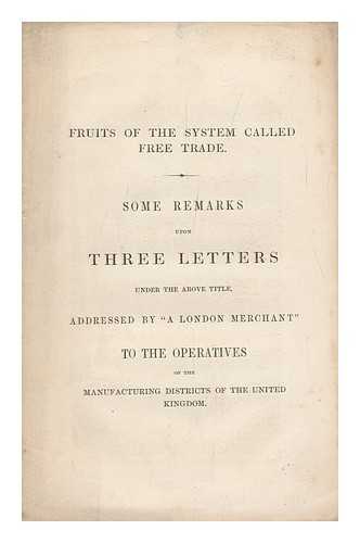 Anonymous [ A London Merchant] - Fruits of the System Called Free Trade. Some Remarks Upon Three Letters under the Above Title, Addressed by a London Merchant to the Operatives of the Manufacturing Districts of the United Kingdom