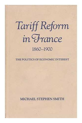 SMITH, MICHAEL STEPHEN - Tariff Reform in France, 1860-1900 : the Politics of Economic Interest / Michael Stephen Smith