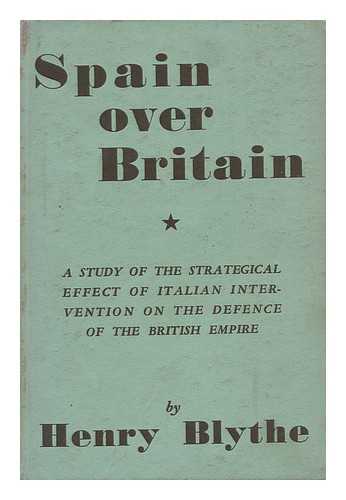 BLYTHE, HENRY - Spain over Britain; a Study of the Strategical Effect of Italian Intervention on the Defense of the British Empire
