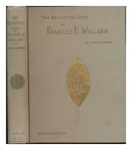 GORDON, ANNA A. - The Beautiful Life of Frances E. Willard, a Memorial Volume by Anna A. Gordon ... Introduction by Lady Henry Somerset, with Character Sketches and Memorial Tributes by the General Officers of the World's and the National W. C. T. U. , English Leaders ... . .. and Other Distinguished Persons