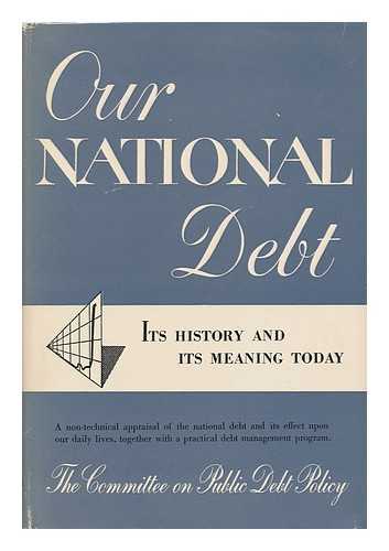 THE COMMITTEE ON PUBLIC DEBT POLICY - Our National Debt; its History and its Meaning Today