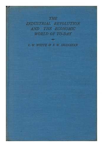WHITE, LESLIE WILLIAM (1901-). SHANAHAN, EDWARD WILLIAM (1882-) - The Industrial Revolution and the Economic World of To-Day : a Study of Industrial Changes and Their Effects in Great Britain and of Contemporary Economic Structure, by L. W. White and E. W. Shanahan