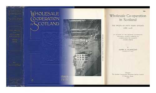 FLANAGAN, JAMES A. - Wholesale Co-Operation in Scotland : the Fruits of Fifty Years' Efforts, 1868-1918 ; an Account of the Scottish Co-Operative Wholesale Society, Compiled to Commemorate the Society's Golden Jubilee / Compiled by James A. Flanagan