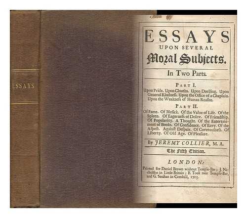 COLLIER, JEREMY (1650-1726) - Essays Upon Several Moral Subjects : in Two Parts. Part I. Upon Pride. Upon Cloaths. Upon Duelling. Upon General Kindness. Upon the Office of a Chaplain. Upon the Weakness of Human Reason. Part II. of Fame. of Musick. of the Value of Life. of the Spleen.. . ..of Eagerness of Desire. of Friendship. of Popularity. a Thought. of the Entertainment of Books. of Confidence. of Envy. of the Aspect. Against Despair. of Covetousness. of Liberty. of Old Age. of Pleasure