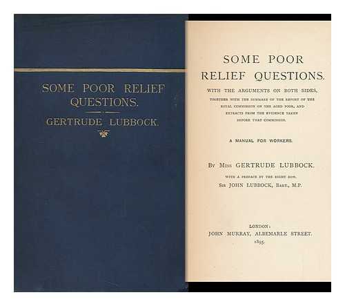 LUBBOCK, GERTRUDE, HON. - Some poor relief questions. With the arguments on both sides, together with the summary of the report of the Royal Commission on the Aged Poor, and extracts from the evidence taken before that commission :A manual for workers