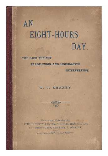 SHAXBY, W. J. - An Eight-Hours Day : the Case Against Trade-Union and Legislative Interference. by W. J. Shaxby