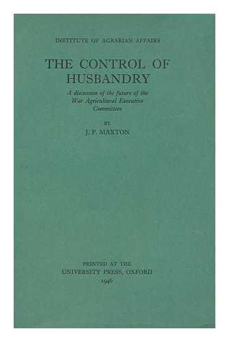 MAXTON, J. P. - The Control of Husbandry : a Discussion of the Future of the War Agricultural Executive Committees