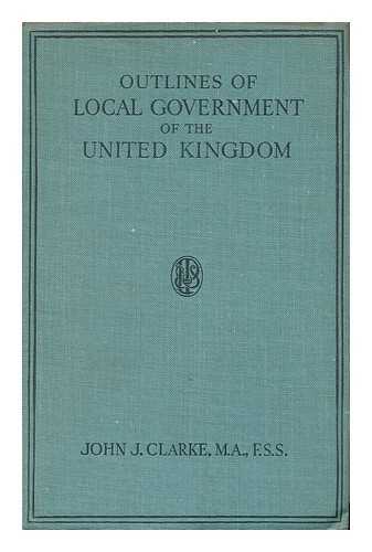 CLARKE, JOHN JOSEPH (1879-) - Outlines of Local Government of the United Kingdom