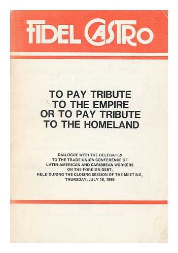 CASTRO, FIDEL (1926-) - To Pay Tribute to the Empire or to Pay Tribute to the Homeland : Dialogue with the Delegates to the Trade Union Conference of Latin American and Caribbean Workers on the Foreign Debt, Held During the Closing Session of the Meeting, Thursday, July 18, 1985