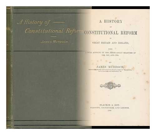 MURDOCH, JAMES (1856-1921) - A History of Constitutional Reform in Great Britain and Ireland : with Full Account of the Three Great Measures of 1832, 1867 and 1884