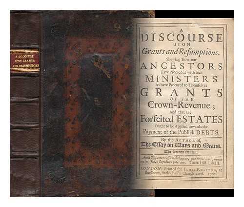 DAVENANT, CHARLES (1656-1714) - A Discourse Upon Grants and Resumptions : Showing How Our Ancestors Have Proceeded with Such Ministers As Have Procured to Themselves Grants of the Crown-Revenue; and That the Forfeited Estates Ought to be Applied Towards the Payment of the Publick Debts