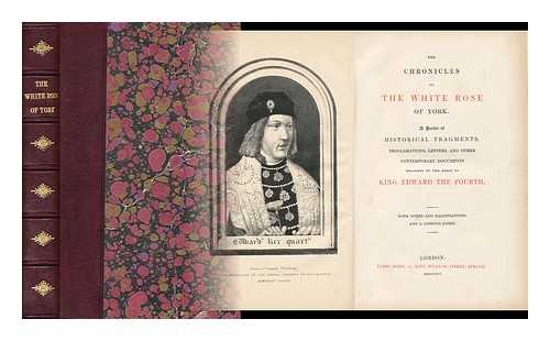 [King Edward The Fourth] - The Chronicles of the White Rose of York. a Series of Historical Fragments, Proclamations, Letters, and Other Contemporary Documents Relating to the Reign of King Edward the Fourth. with Notes and Illustrations, and a Copious Index