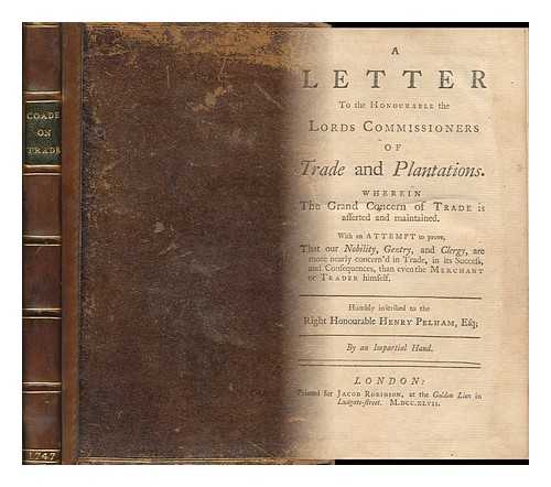 COADE, GEORGE - A Letter to the Honourable the Lords Commissioners of Trade and Plantations : Wherein the Grand Concern of Trade is Asserted and Maintained : with an Attempt to Prove, That Our Nobility, Gentry, and Clergy.... . ...are More Nearly Concern'd in Trade, in its Success, and Consequences, Than Even the Merchant or Trader Himself : Humbly Inscribed to the Right Honourable Henry Pelham, Esq