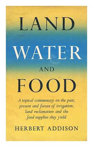 ADDISON, HERBERT - Land, Water and Food : a Topical Commentary on the Past, Present and Future of Irrigation, Land Reclamation and the Food Supplies They Yield