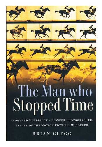 CLEGG, BRIAN - The Man Who Stopped Time : Eadweard Muybridge, Pioneer Photographer, Father of the Motion Picture, Murderer / Brian Clegg