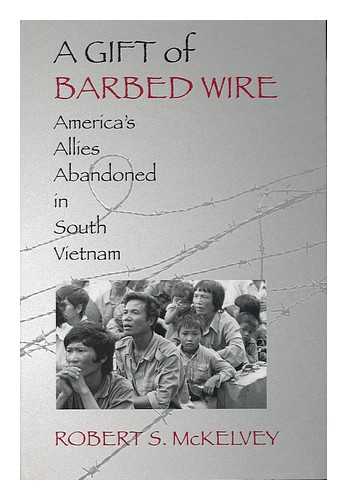 MCKELVEY, ROBERT S. - A Gift of Barbed Wire : America's Allies Abandoned in South Vietnam / Robert S. Mckelvey