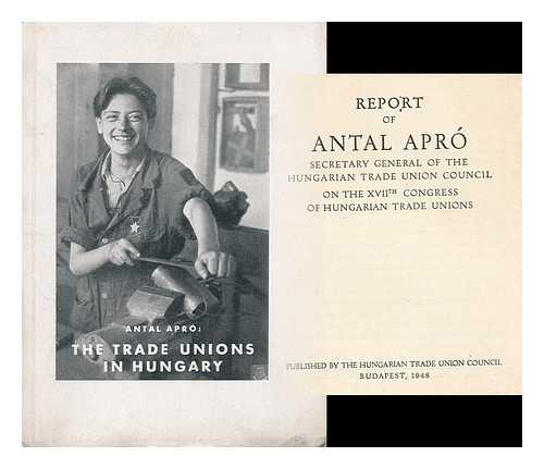 Apro, Antal (1913-1994) - The trade unions in Hungary : report of Antal Apro secretary general of the Hung. Trade Union Council on the XVIIth Congress of Hungarian Trade Unions
