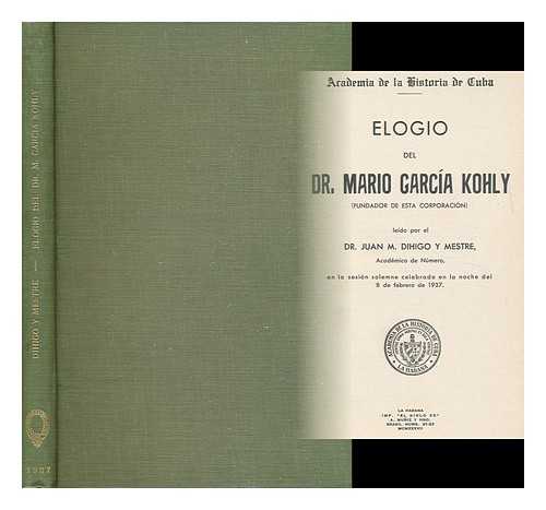 DIHIGO Y MESTRE, JUAN MIGUEL (1866- ) - Elogio Del Dr. Mario Garcia Kohly (Fundador De Esta Corporacion) : Leido Por El Dr. Juan M. Dihigo Y Mestre, En La Sesion Solemne Celebrada En La Noche Del 8 De Febrero De 1937