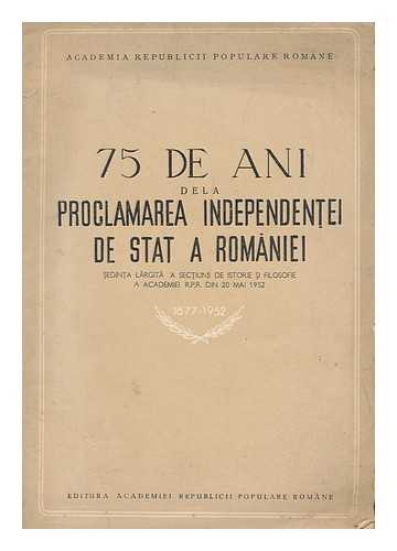 ACADEMIA REPUBLICII SOCIALISTE ROMANIA - SECTIUNE DE ISTORIE SI FILOSOFIE - 75 de ani de la proclamarea independent ei de stat a Romaniei. Sedinta largita a Sectiunii de Istorie si Filosofie a Academiei R.P.R. din 20 mai 1952