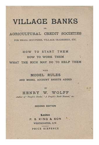 WOLFF, HENRY W. (1840-1931) - Village banks, or agricultural credit societies for small occupiers, village tradesmen, etc. : How to start them, how to work them, what the rich may do to help them : With model rules and model account sheets added