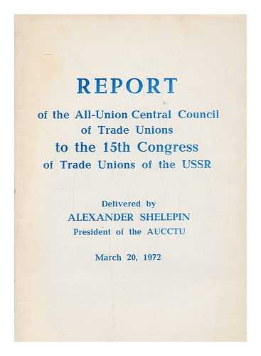 ALL-UNION CENTRAL COUNCIL OF TRADE UNIONS (SOVIET UNION) - Report of the All-Union Central Council of Trade Unions to the 15th Congress of trade unions of the USSR : delivered by Alexander Shelepin, President of the AUCCTU : March 20, 1972
