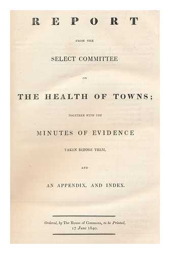 GREAT BRITAIN. PARLIAMENT. HOUSE OF COMMONS - Report from the select committee on the health of towns. : Together with the minutes of evidence taken before them, and an appendix and index. Ordered, by the House of Commons, to be printed, 17 June, 1840