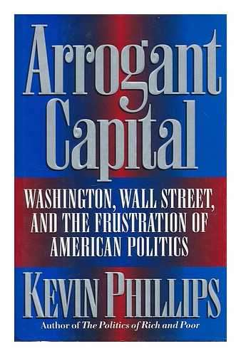 PHILLIPS (KEVIN, 1940-) - Arrogant capital : Washington, Wall Street, and the frustration of American politics / Kevin Phillips