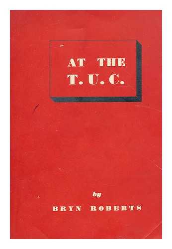 ROBERTS, BRYN (1897-1964) - At the T.U.C.  : resolutions, speeches, comments