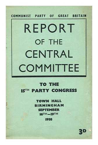 COMMUNIST PARTY OF GREAT BRITAIN.  CENTRAL COMMITTEE - Report of the Central Committee to the 15th party congress  : Town Hall, Birmingham, September 16th-19th, 1938