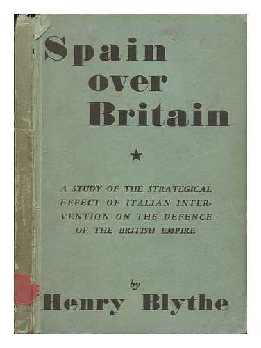 BLYTHE, HENRY - Spain over Britain : a study of the strategical effect of Italian intervention on the defence of the British empire / Henry Blythe