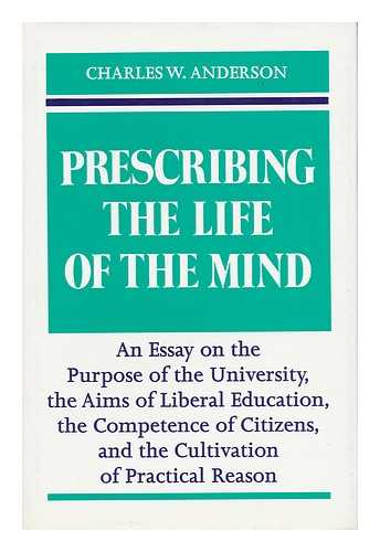 ANDERSON, CHARLES W. (1934-) - Prescribing the Life of the Mind An Essay on the Purpose of the University, the Aims of Liberal Education, the Competence of Citizens, and the Cultivation of Practical Reason