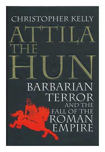 KELLY, CHRISTOPHER (1964- ) - Attila the Hun : barbarian terror and the fall of the Roman Empire / Christopher Kelly