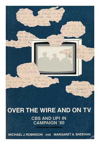 ROBINSON, MICHAEL J. SHEEHAN, MARGARET A. - Over the Wire and on TV : CBS and UPI in Campaign '80