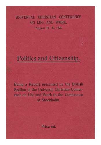 UNIVERSAL CHRISTIAN CONFERENCE ON LIFE AND WORK (AUGUST 19-29, 1925) BRITISH SECTION - Politics and citizenship : being a report presented by the British section of the Universal Christian Conference on Life and Work to the conference at Stockholm,